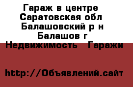 Гараж в центре - Саратовская обл., Балашовский р-н, Балашов г. Недвижимость » Гаражи   